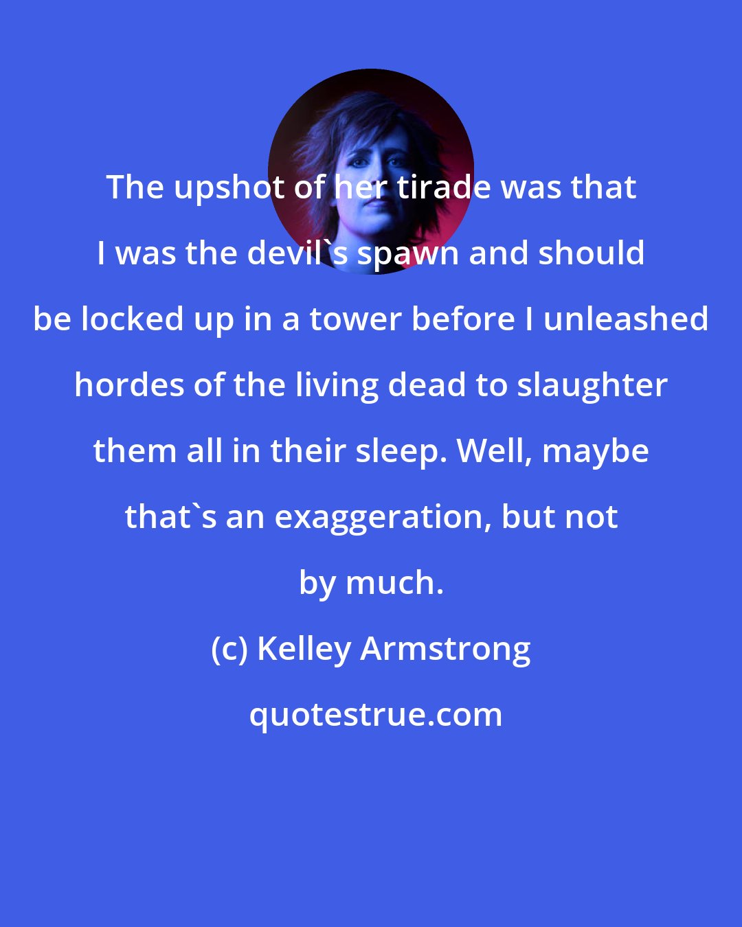 Kelley Armstrong: The upshot of her tirade was that I was the devil's spawn and should be locked up in a tower before I unleashed hordes of the living dead to slaughter them all in their sleep. Well, maybe that's an exaggeration, but not by much.