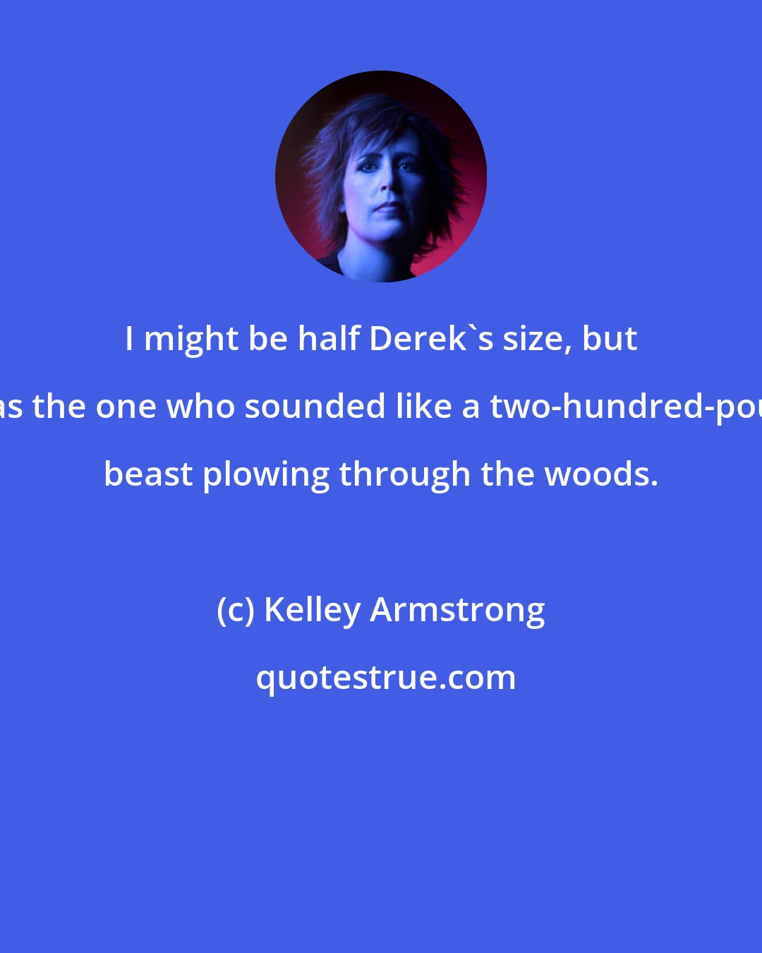 Kelley Armstrong: I might be half Derek's size, but I was the one who sounded like a two-hundred-pound beast plowing through the woods.
