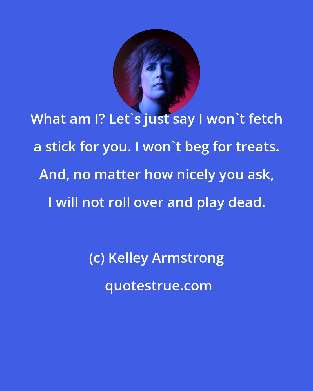 Kelley Armstrong: What am I? Let's just say I won't fetch a stick for you. I won't beg for treats. And, no matter how nicely you ask, I will not roll over and play dead.
