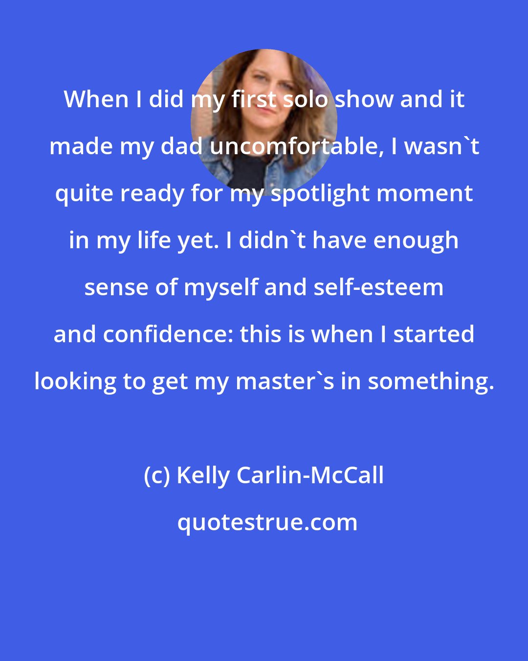 Kelly Carlin-McCall: When I did my first solo show and it made my dad uncomfortable, I wasn't quite ready for my spotlight moment in my life yet. I didn't have enough sense of myself and self-esteem and confidence: this is when I started looking to get my master's in something.