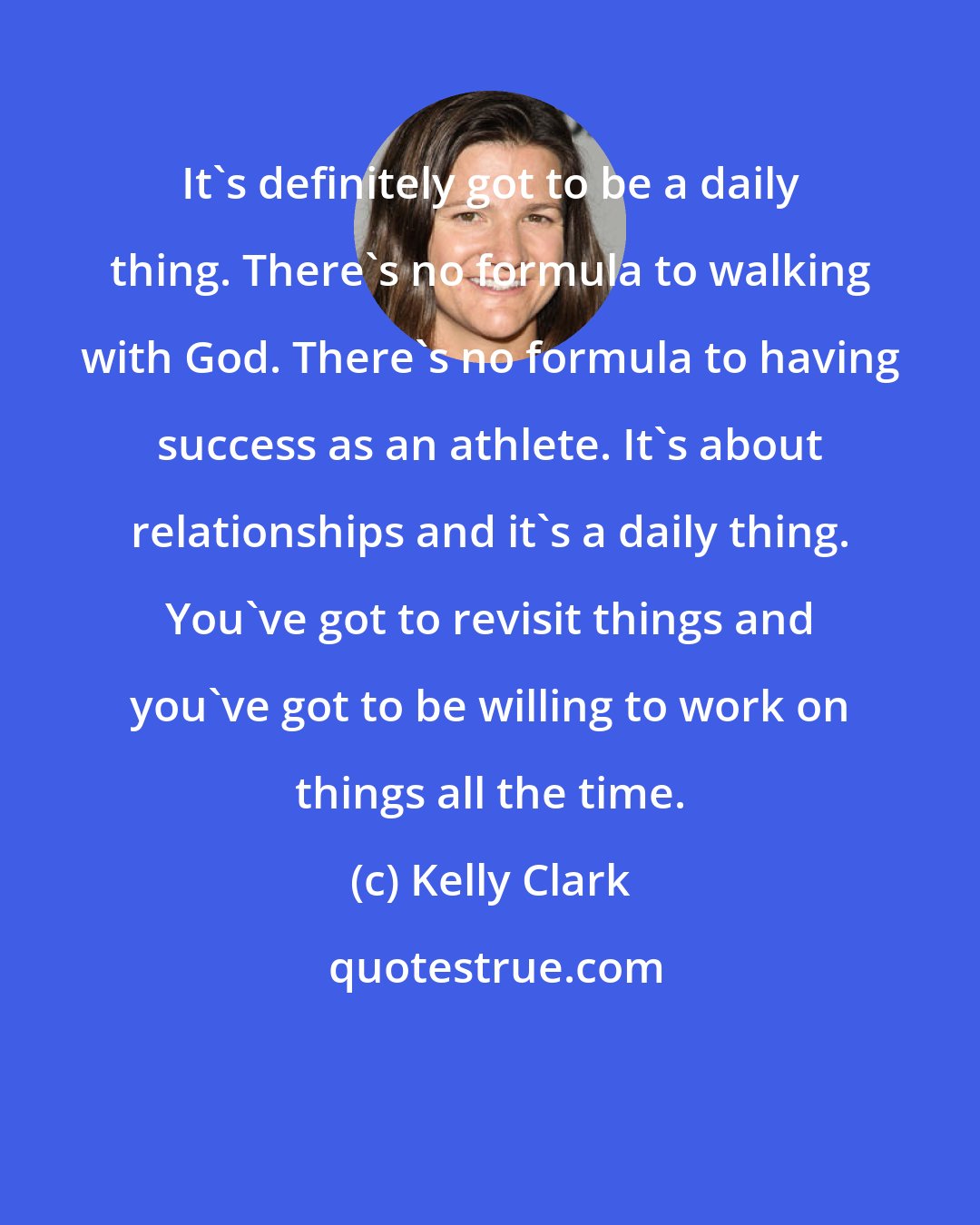 Kelly Clark: It's definitely got to be a daily thing. There's no formula to walking with God. There's no formula to having success as an athlete. It's about relationships and it's a daily thing. You've got to revisit things and you've got to be willing to work on things all the time.
