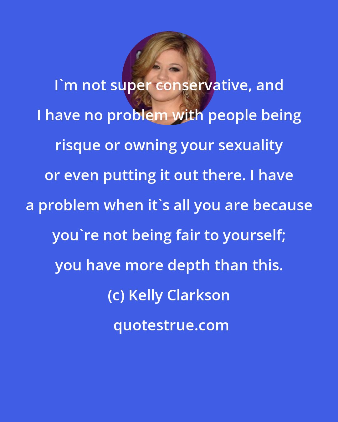 Kelly Clarkson: I'm not super conservative, and I have no problem with people being risque or owning your sexuality or even putting it out there. I have a problem when it's all you are because you're not being fair to yourself; you have more depth than this.
