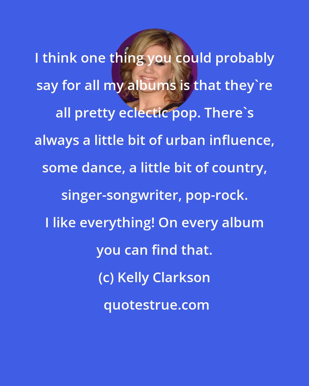 Kelly Clarkson: I think one thing you could probably say for all my albums is that they're all pretty eclectic pop. There's always a little bit of urban influence, some dance, a little bit of country, singer-songwriter, pop-rock. I like everything! On every album you can find that.