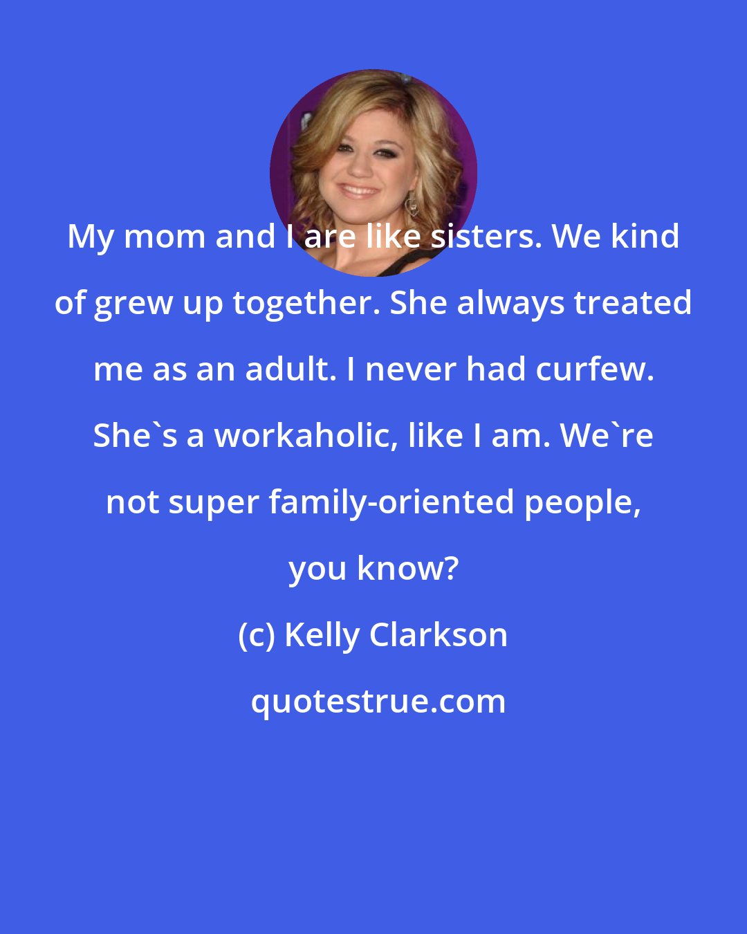 Kelly Clarkson: My mom and I are like sisters. We kind of grew up together. She always treated me as an adult. I never had curfew. She's a workaholic, like I am. We're not super family-oriented people, you know?