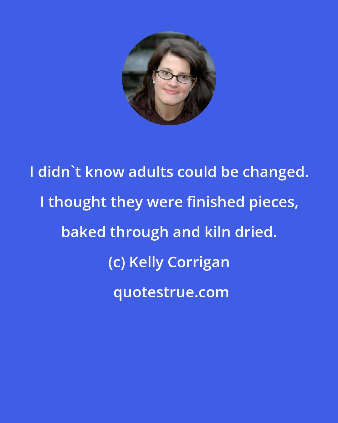 Kelly Corrigan: I didn't know adults could be changed. I thought they were finished pieces, baked through and kiln dried.