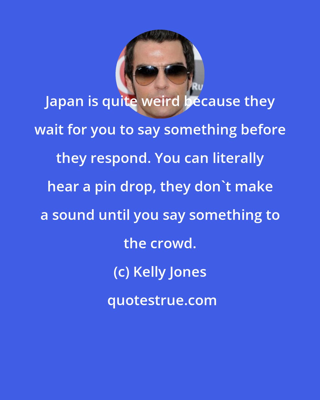 Kelly Jones: Japan is quite weird because they wait for you to say something before they respond. You can literally hear a pin drop, they don't make a sound until you say something to the crowd.