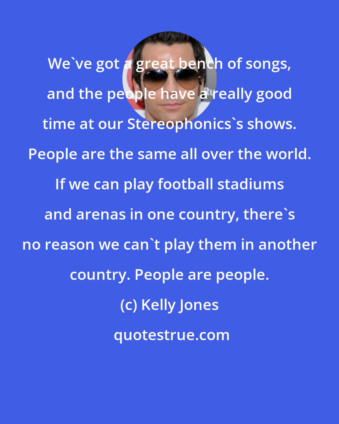Kelly Jones: We've got a great bench of songs, and the people have a really good time at our Stereophonics's shows. People are the same all over the world. If we can play football stadiums and arenas in one country, there's no reason we can't play them in another country. People are people.