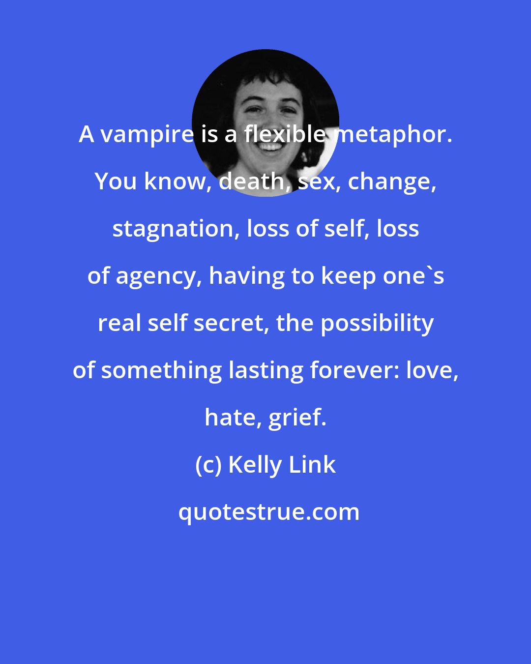 Kelly Link: A vampire is a flexible metaphor. You know, death, sex, change, stagnation, loss of self, loss of agency, having to keep one's real self secret, the possibility of something lasting forever: love, hate, grief.