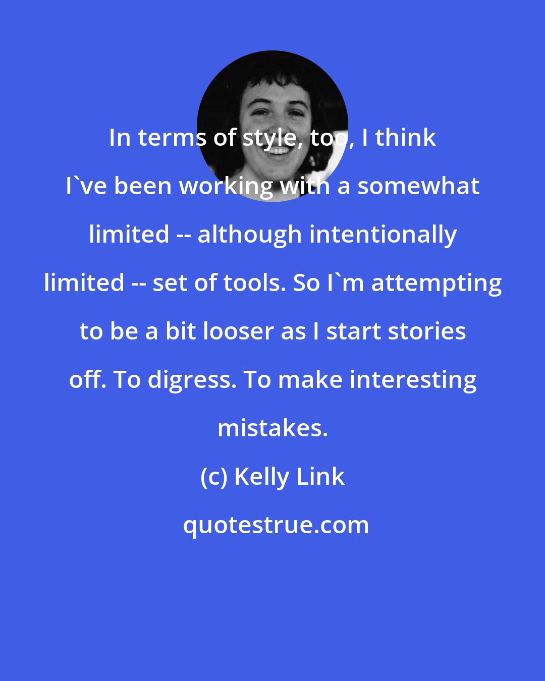 Kelly Link: In terms of style, too, I think I've been working with a somewhat limited -- although intentionally limited -- set of tools. So I'm attempting to be a bit looser as I start stories off. To digress. To make interesting mistakes.