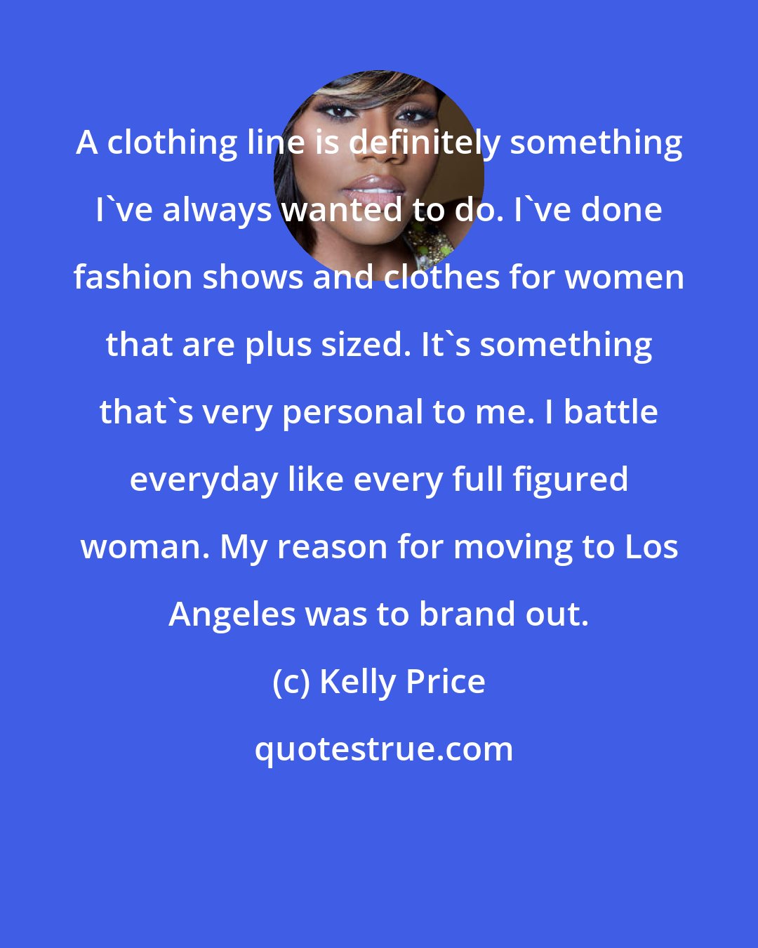 Kelly Price: A clothing line is definitely something I've always wanted to do. I've done fashion shows and clothes for women that are plus sized. It's something that's very personal to me. I battle everyday like every full figured woman. My reason for moving to Los Angeles was to brand out.