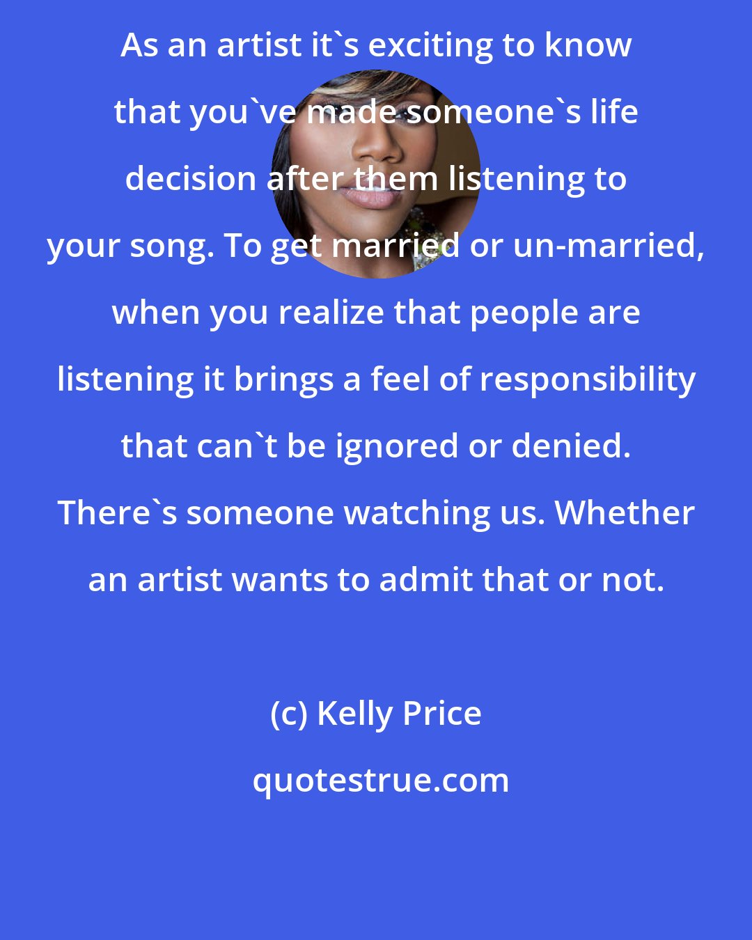 Kelly Price: As an artist it's exciting to know that you've made someone's life decision after them listening to your song. To get married or un-married, when you realize that people are listening it brings a feel of responsibility that can't be ignored or denied. There's someone watching us. Whether an artist wants to admit that or not.