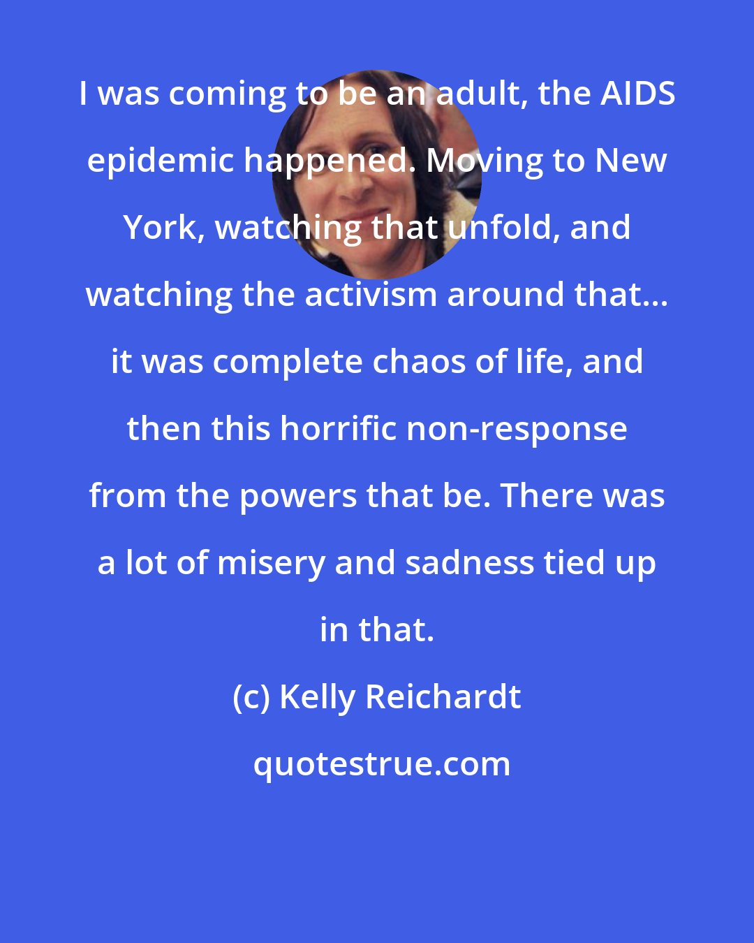 Kelly Reichardt: I was coming to be an adult, the AIDS epidemic happened. Moving to New York, watching that unfold, and watching the activism around that... it was complete chaos of life, and then this horrific non-response from the powers that be. There was a lot of misery and sadness tied up in that.