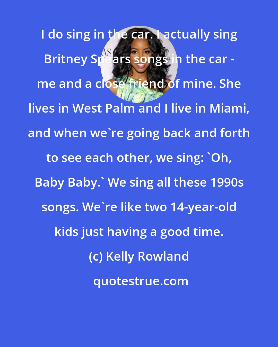 Kelly Rowland: I do sing in the car. I actually sing Britney Spears songs in the car - me and a close friend of mine. She lives in West Palm and I live in Miami, and when we're going back and forth to see each other, we sing: 'Oh, Baby Baby.' We sing all these 1990s songs. We're like two 14-year-old kids just having a good time.