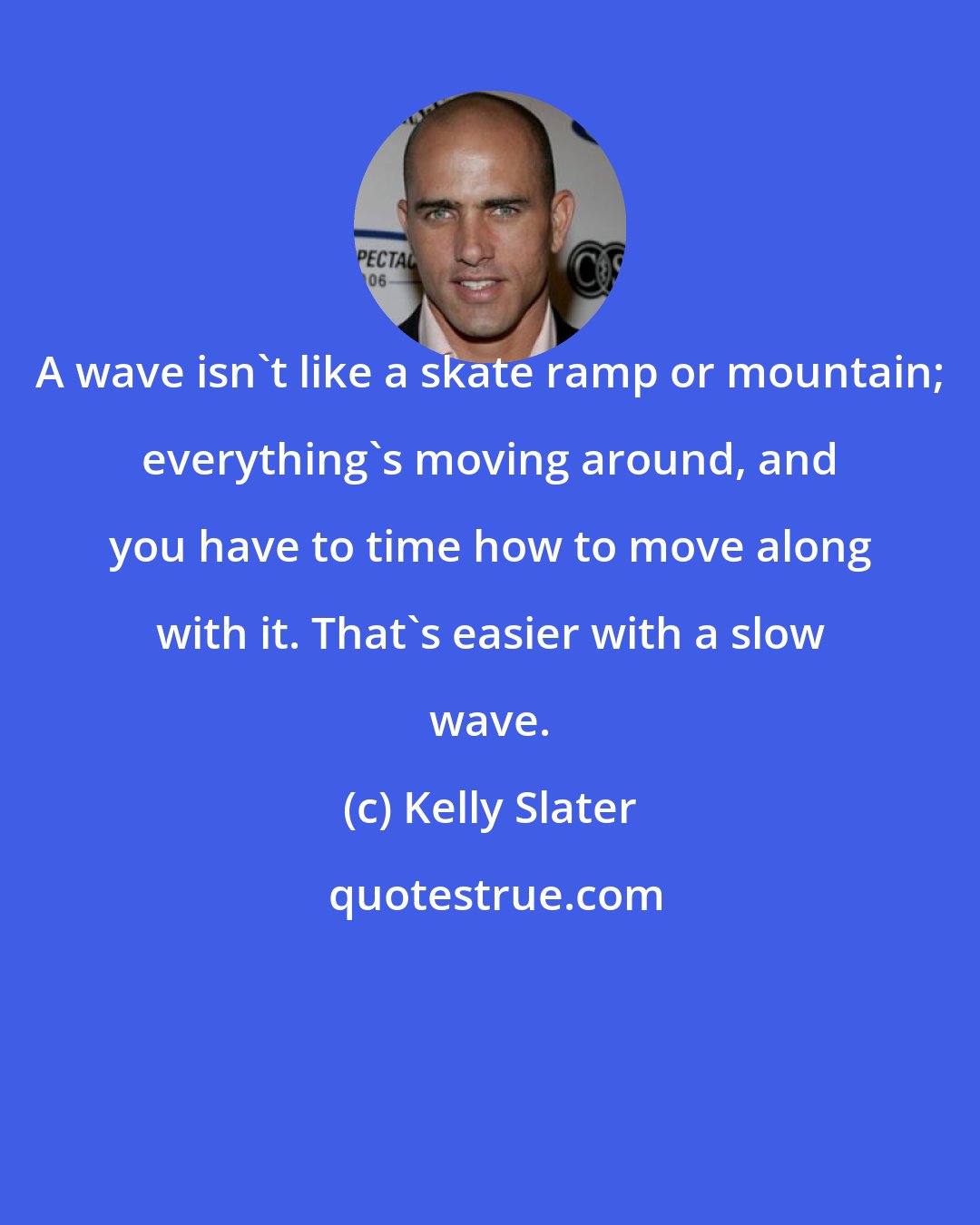 Kelly Slater: A wave isn't like a skate ramp or mountain; everything's moving around, and you have to time how to move along with it. That's easier with a slow wave.