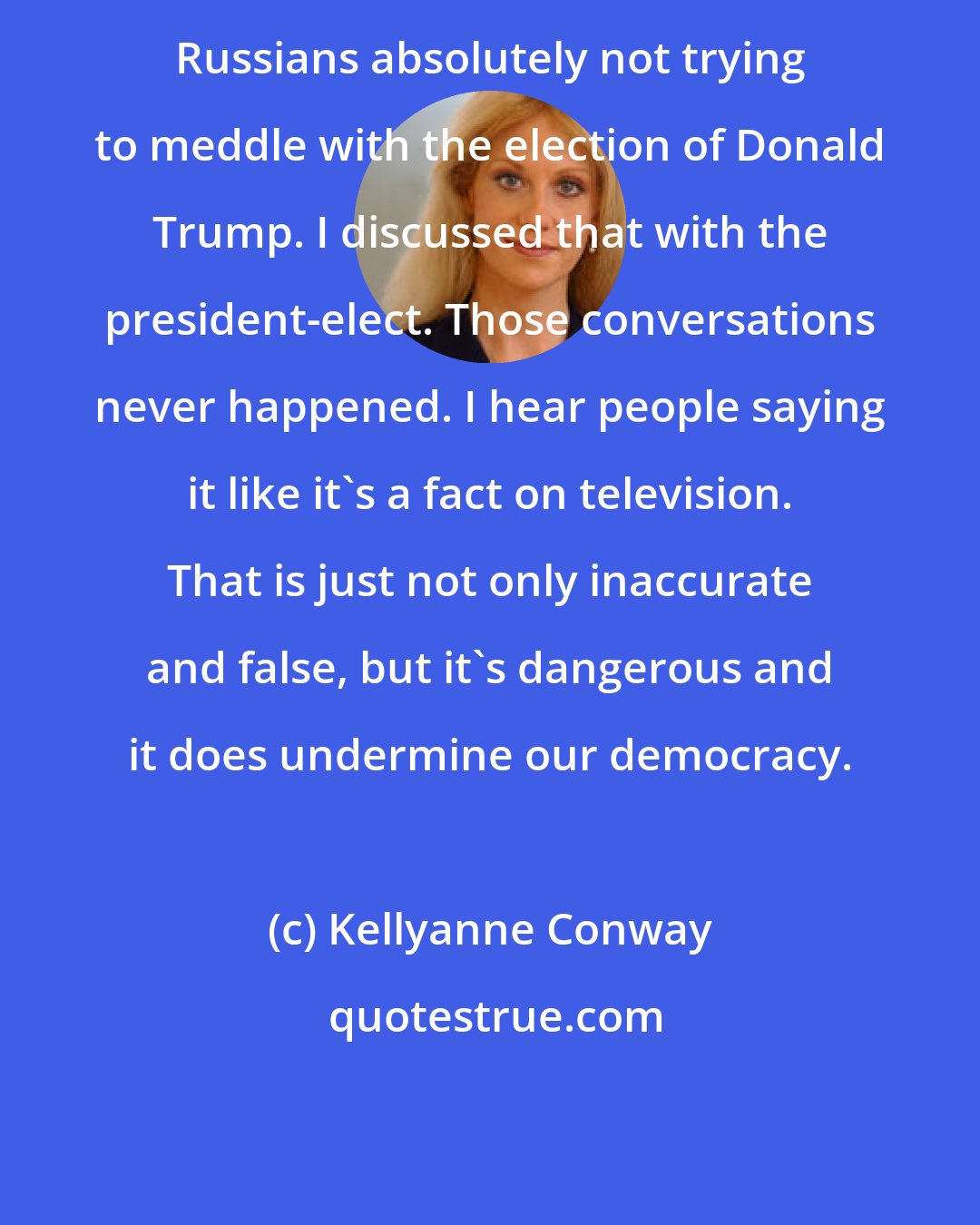 Kellyanne Conway: Russians absolutely not trying to meddle with the election of Donald Trump. I discussed that with the president-elect. Those conversations never happened. I hear people saying it like it's a fact on television. That is just not only inaccurate and false, but it's dangerous and it does undermine our democracy.