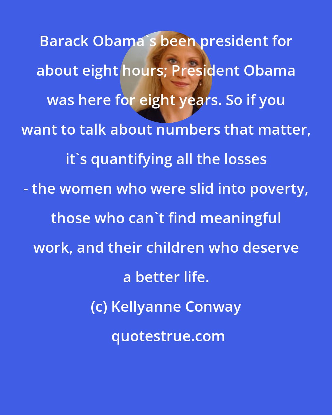 Kellyanne Conway: Barack Obama's been president for about eight hours; President Obama was here for eight years. So if you want to talk about numbers that matter, it's quantifying all the losses - the women who were slid into poverty, those who can't find meaningful work, and their children who deserve a better life.