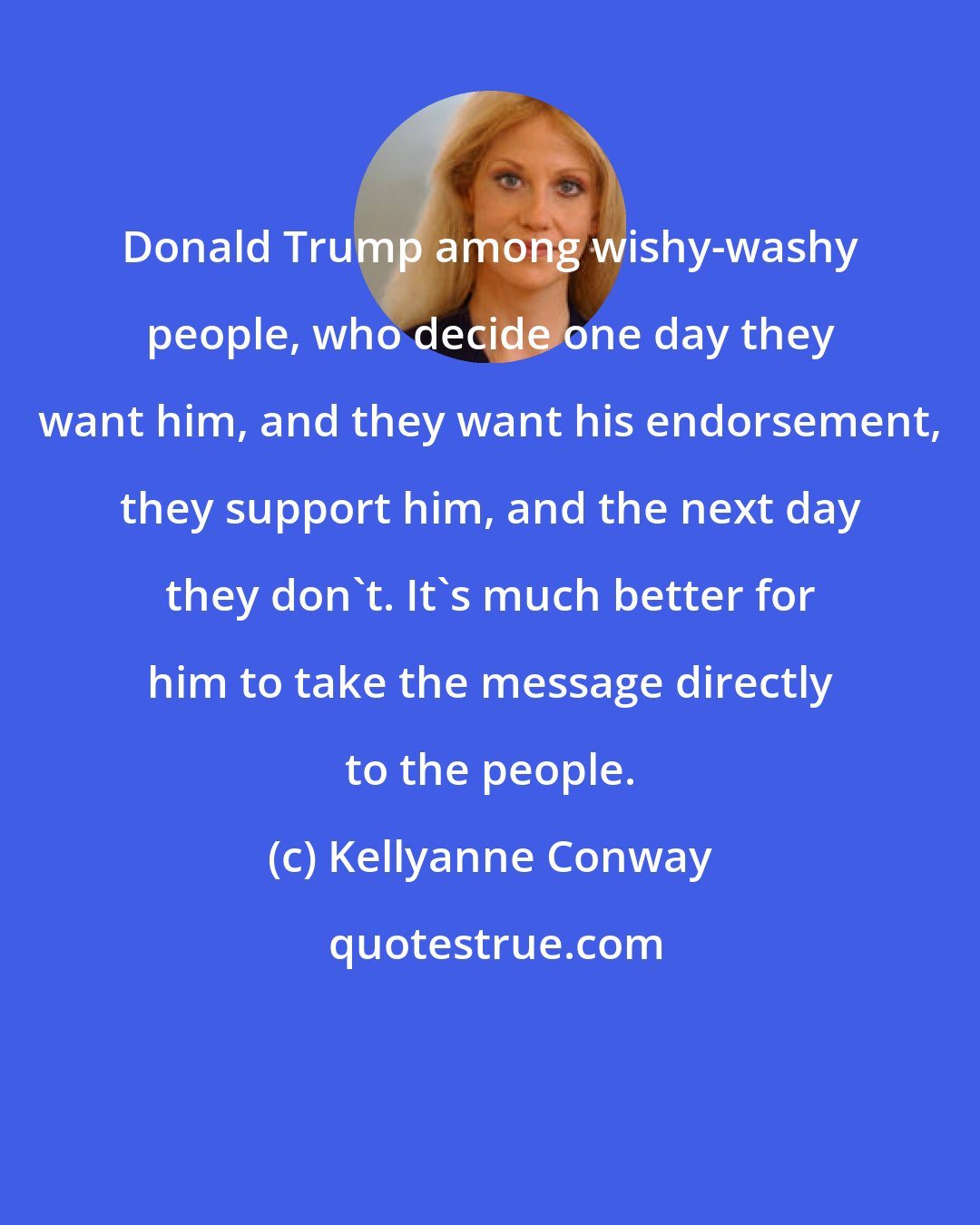 Kellyanne Conway: Donald Trump among wishy-washy people, who decide one day they want him, and they want his endorsement, they support him, and the next day they don't. It's much better for him to take the message directly to the people.