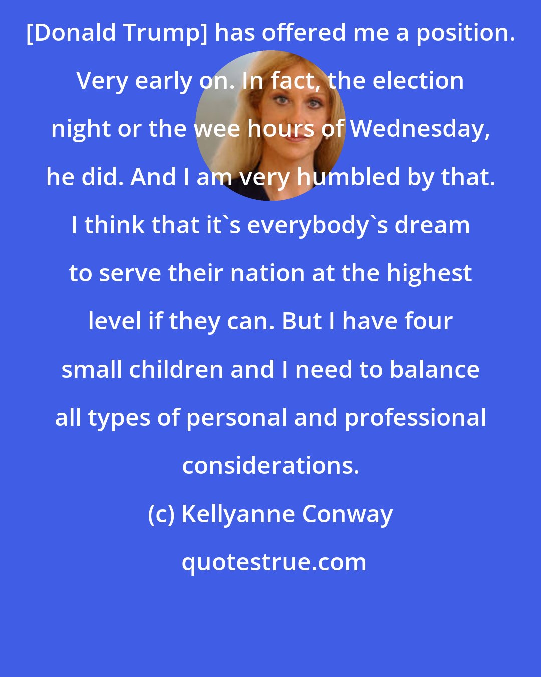 Kellyanne Conway: [Donald Trump] has offered me a position. Very early on. In fact, the election night or the wee hours of Wednesday, he did. And I am very humbled by that. I think that it's everybody's dream to serve their nation at the highest level if they can. But I have four small children and I need to balance all types of personal and professional considerations.