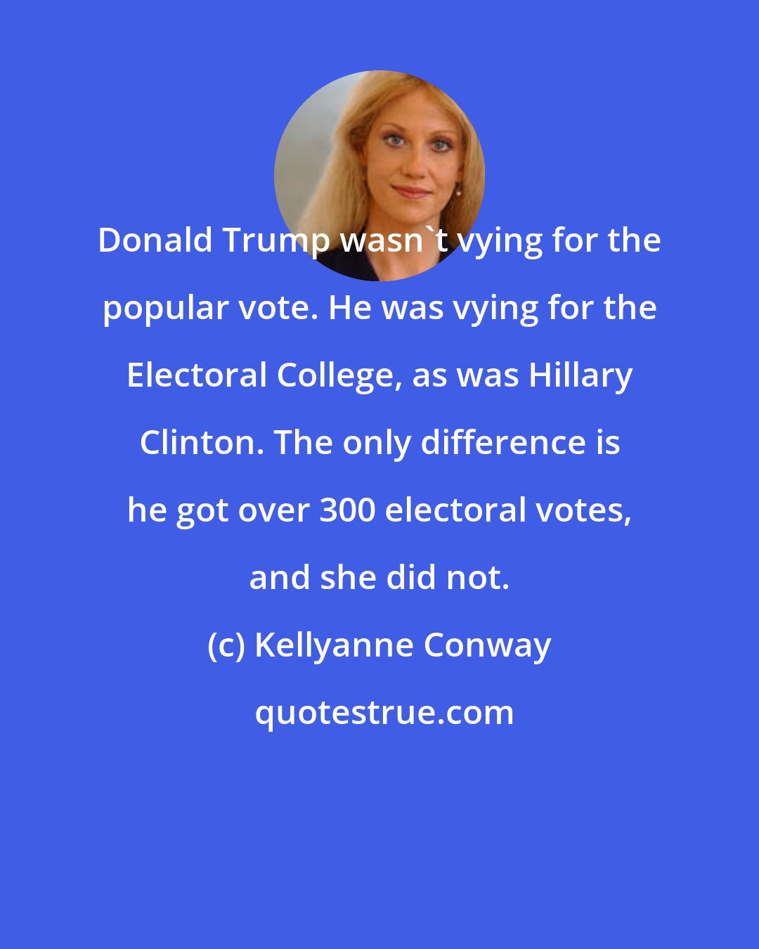 Kellyanne Conway: Donald Trump wasn't vying for the popular vote. He was vying for the Electoral College, as was Hillary Clinton. The only difference is he got over 300 electoral votes, and she did not.