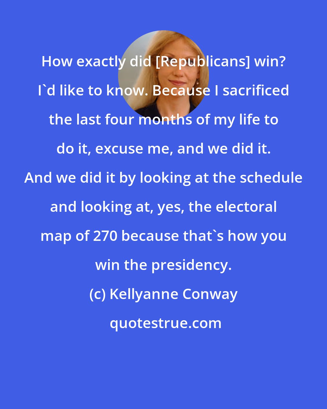 Kellyanne Conway: How exactly did [Republicans] win? I'd like to know. Because I sacrificed the last four months of my life to do it, excuse me, and we did it. And we did it by looking at the schedule and looking at, yes, the electoral map of 270 because that's how you win the presidency.