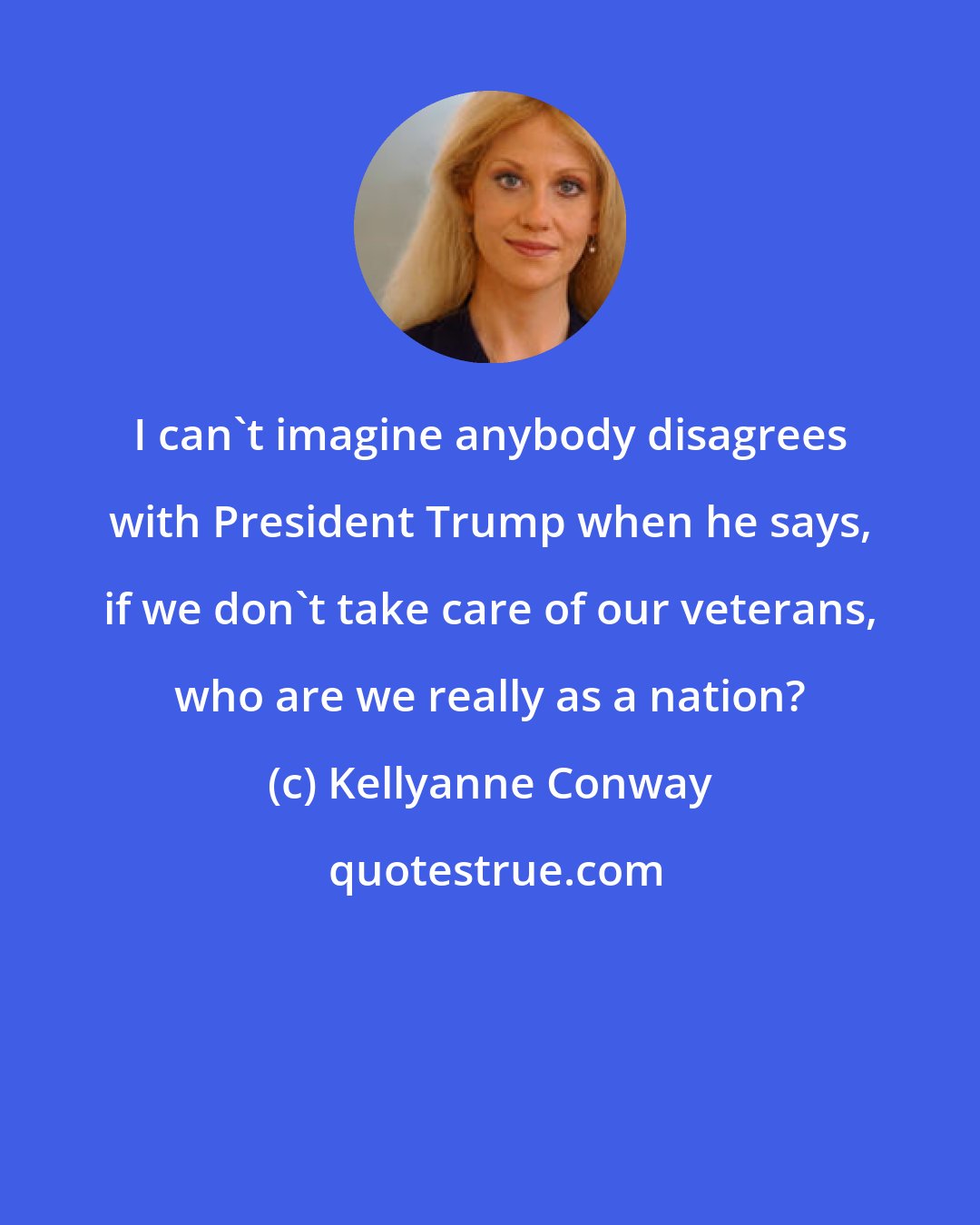 Kellyanne Conway: I can't imagine anybody disagrees with President Trump when he says, if we don't take care of our veterans, who are we really as a nation?