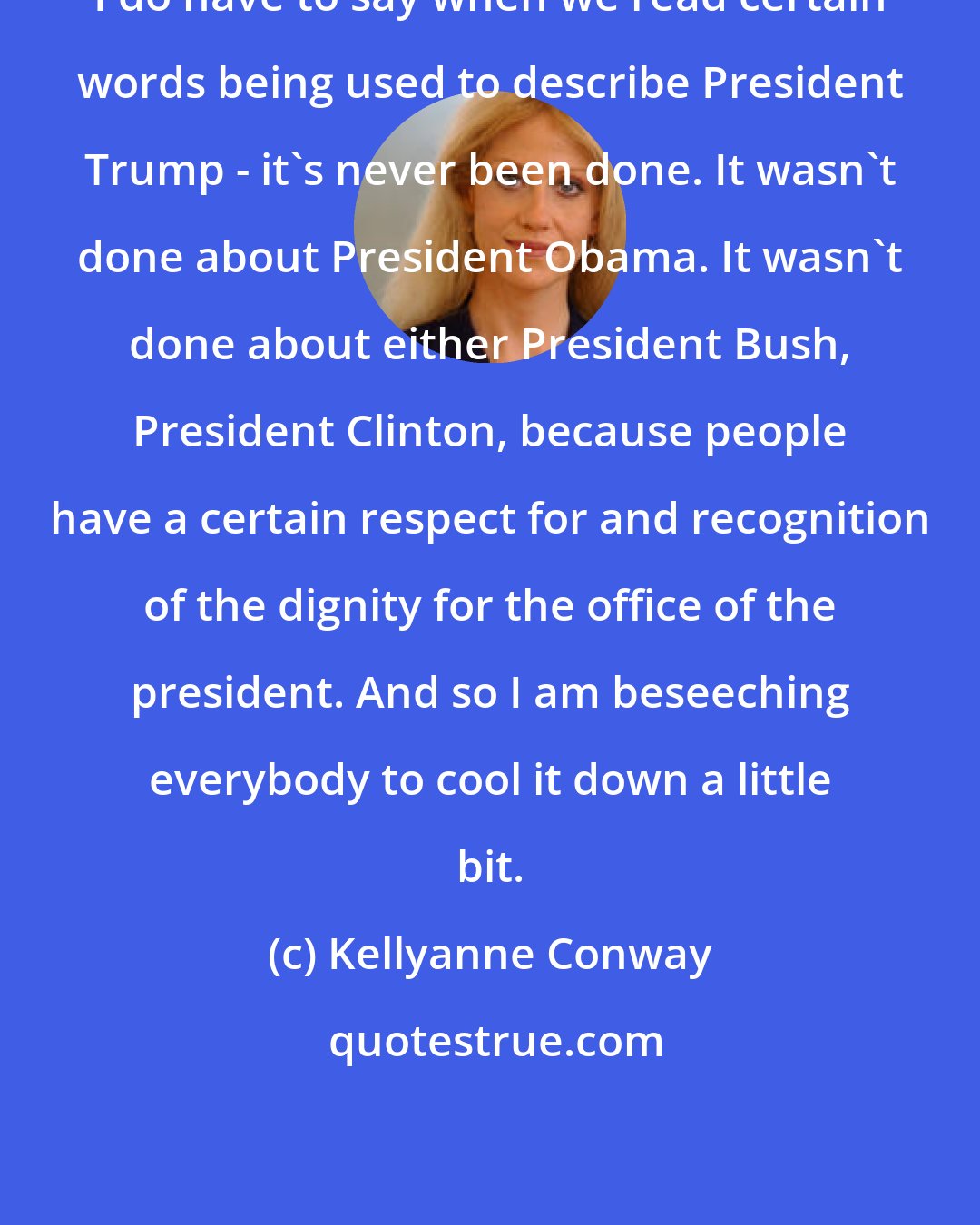 Kellyanne Conway: I do have to say when we read certain words being used to describe President Trump - it's never been done. It wasn't done about President Obama. It wasn't done about either President Bush, President Clinton, because people have a certain respect for and recognition of the dignity for the office of the president. And so I am beseeching everybody to cool it down a little bit.