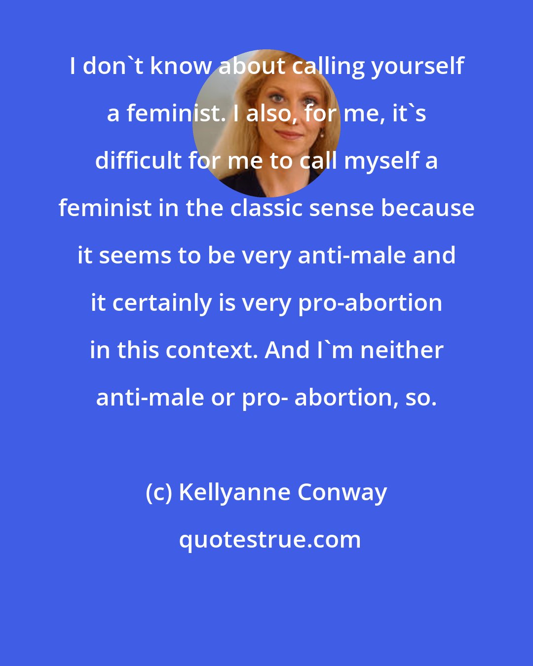 Kellyanne Conway: I don't know about calling yourself a feminist. I also, for me, it's difficult for me to call myself a feminist in the classic sense because it seems to be very anti-male and it certainly is very pro-abortion in this context. And I'm neither anti-male or pro- abortion, so.