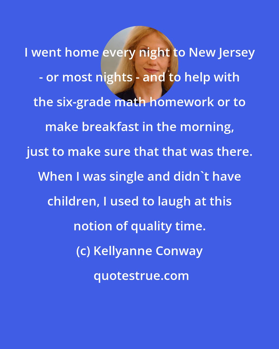 Kellyanne Conway: I went home every night to New Jersey - or most nights - and to help with the six-grade math homework or to make breakfast in the morning, just to make sure that that was there. When I was single and didn't have children, I used to laugh at this notion of quality time.