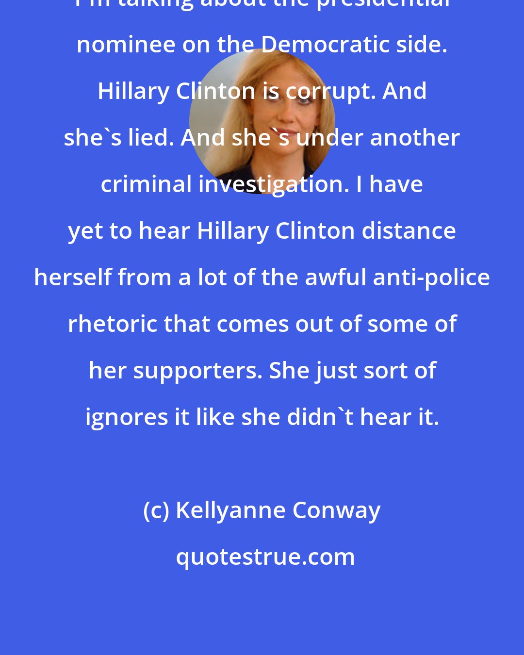 Kellyanne Conway: I`m talking about the presidential nominee on the Democratic side. Hillary Clinton is corrupt. And she`s lied. And she`s under another criminal investigation. I have yet to hear Hillary Clinton distance herself from a lot of the awful anti-police rhetoric that comes out of some of her supporters. She just sort of ignores it like she didn`t hear it.