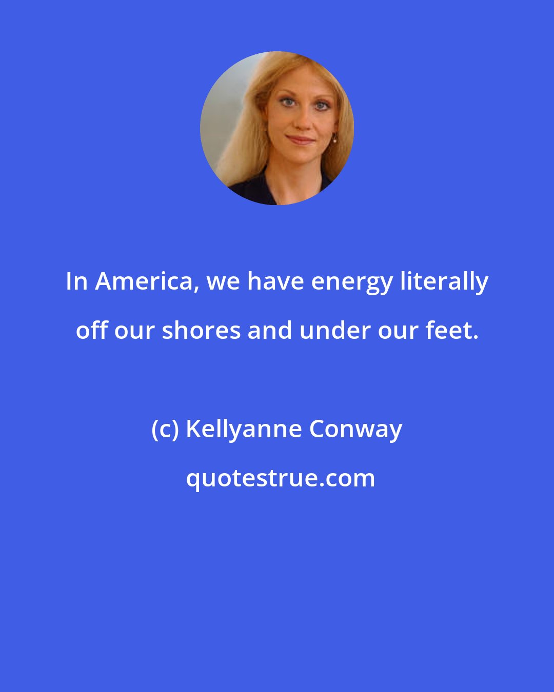 Kellyanne Conway: In America, we have energy literally off our shores and under our feet.