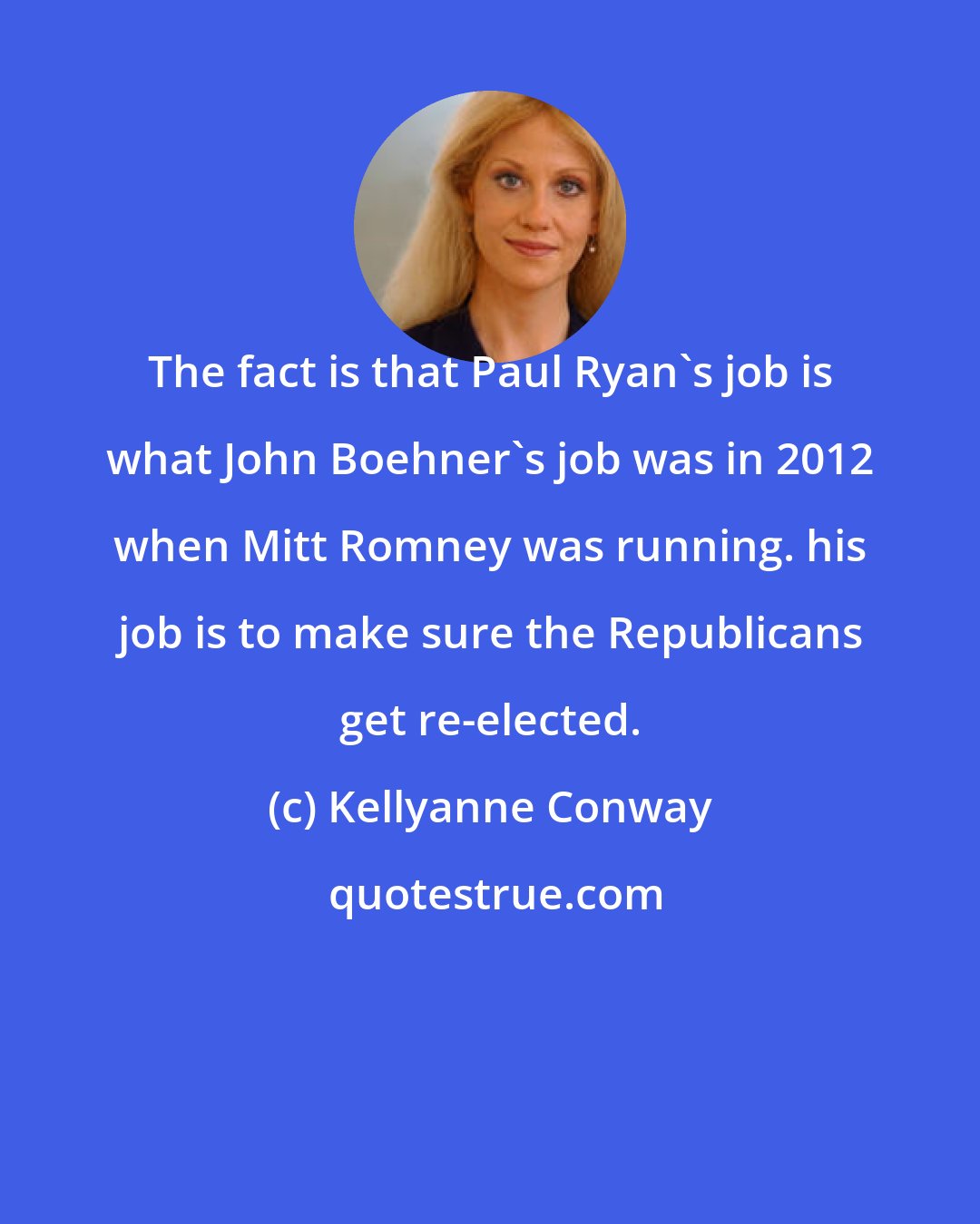 Kellyanne Conway: The fact is that Paul Ryan's job is what John Boehner's job was in 2012 when Mitt Romney was running. his job is to make sure the Republicans get re-elected.