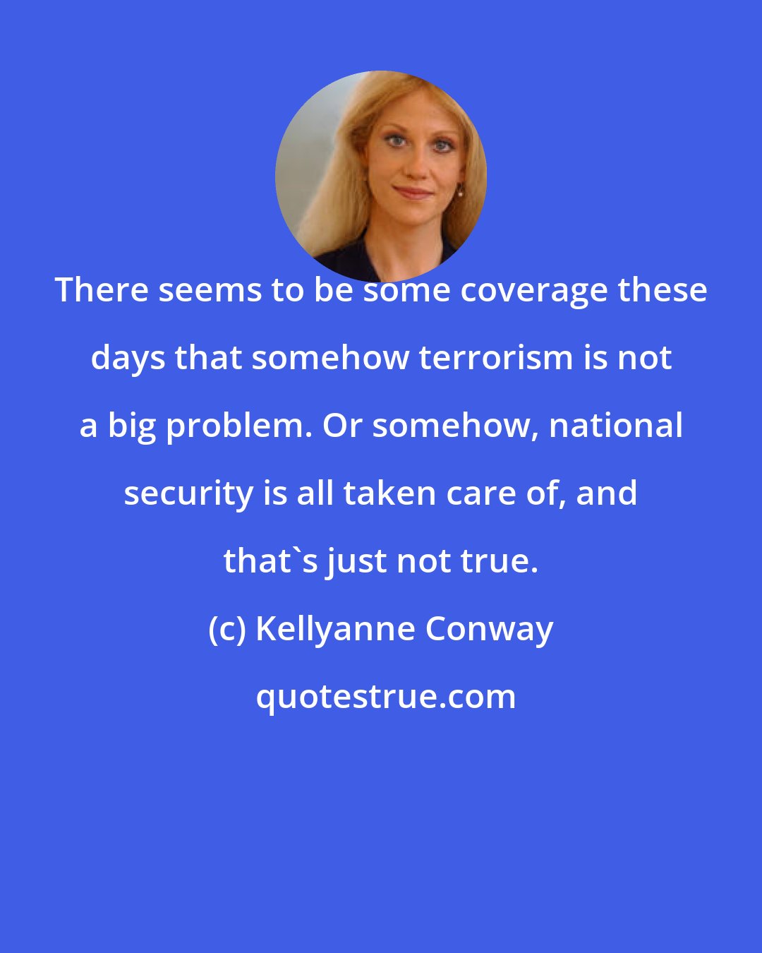 Kellyanne Conway: There seems to be some coverage these days that somehow terrorism is not a big problem. Or somehow, national security is all taken care of, and that's just not true.