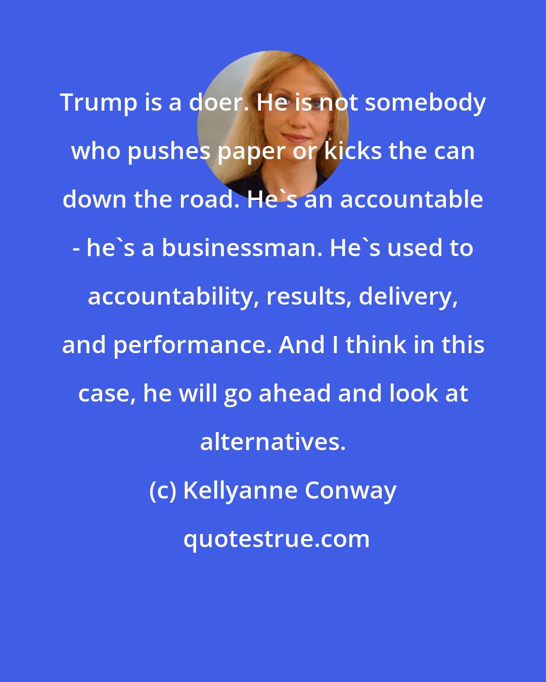 Kellyanne Conway: Trump is a doer. He is not somebody who pushes paper or kicks the can down the road. He's an accountable - he's a businessman. He's used to accountability, results, delivery, and performance. And I think in this case, he will go ahead and look at alternatives.