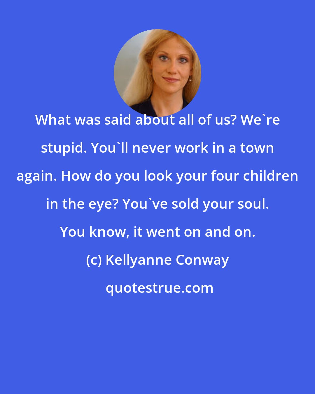 Kellyanne Conway: What was said about all of us? We're stupid. You'll never work in a town again. How do you look your four children in the eye? You've sold your soul. You know, it went on and on.