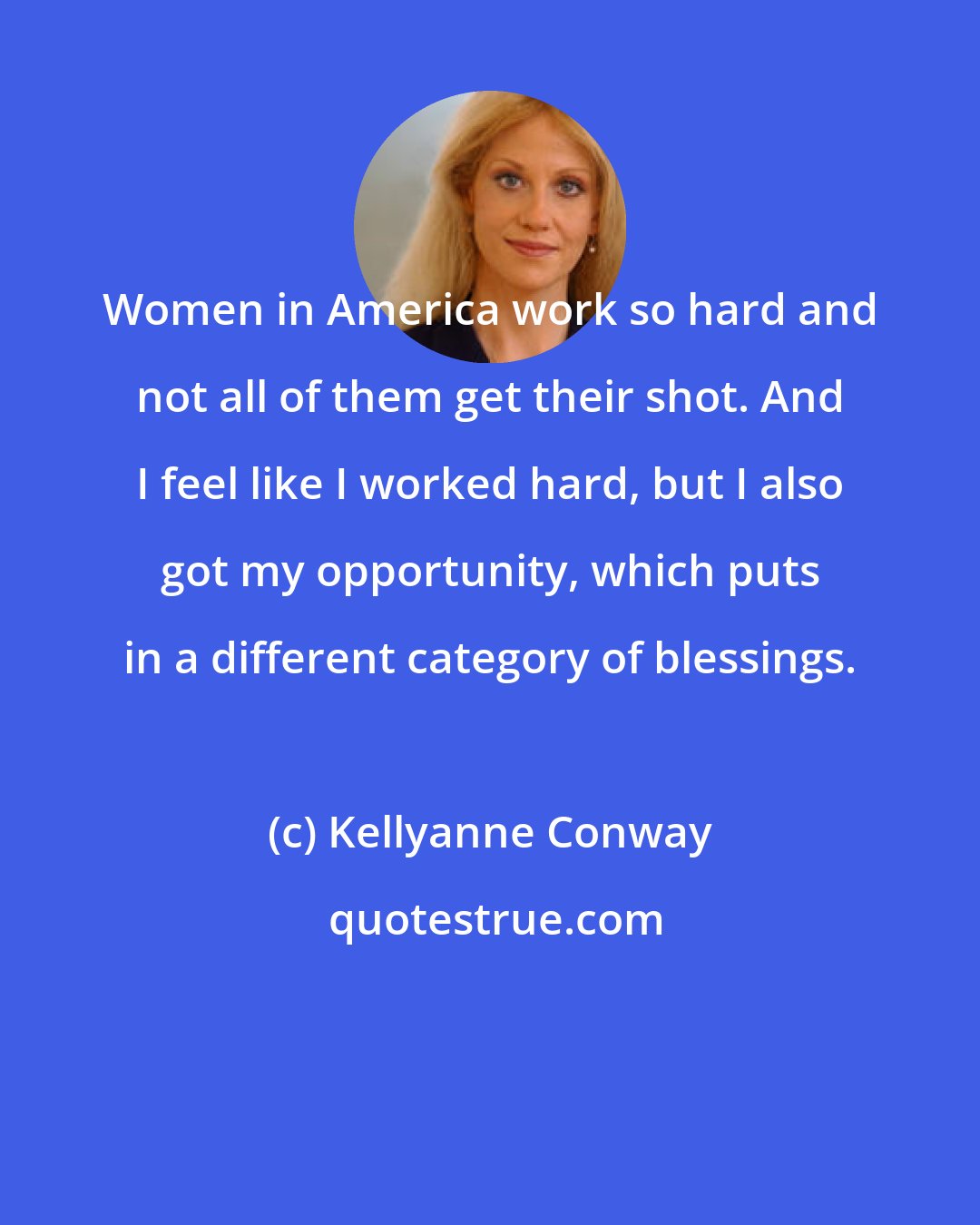 Kellyanne Conway: Women in America work so hard and not all of them get their shot. And I feel like I worked hard, but I also got my opportunity, which puts in a different category of blessings.