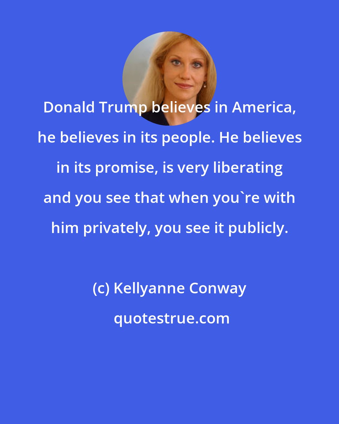 Kellyanne Conway: Donald Trump believes in America, he believes in its people. He believes in its promise, is very liberating and you see that when you're with him privately, you see it publicly.