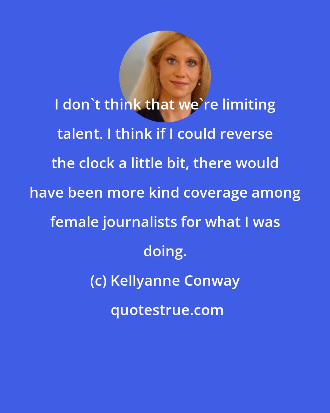 Kellyanne Conway: I don't think that we're limiting talent. I think if I could reverse the clock a little bit, there would have been more kind coverage among female journalists for what I was doing.