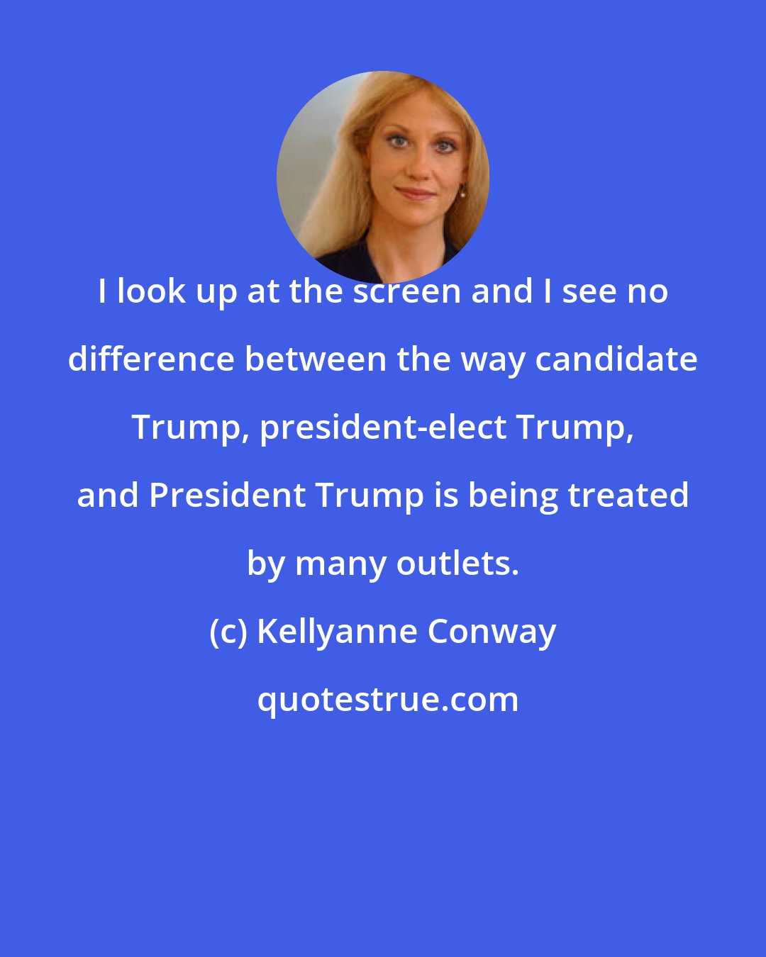 Kellyanne Conway: I look up at the screen and I see no difference between the way candidate Trump, president-elect Trump, and President Trump is being treated by many outlets.