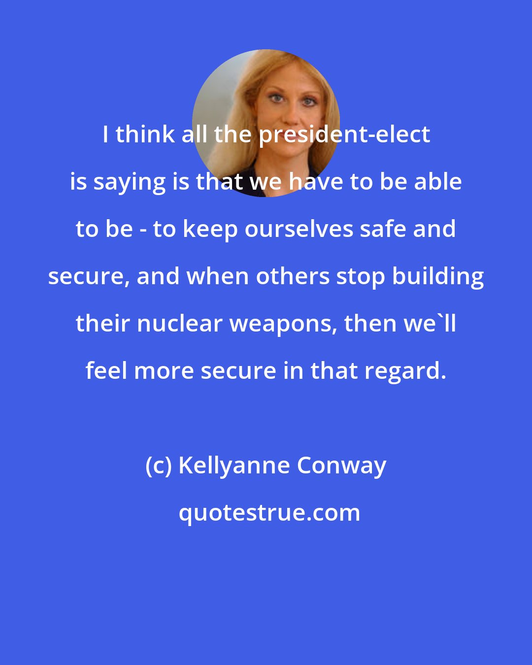 Kellyanne Conway: I think all the president-elect is saying is that we have to be able to be - to keep ourselves safe and secure, and when others stop building their nuclear weapons, then we'll feel more secure in that regard.