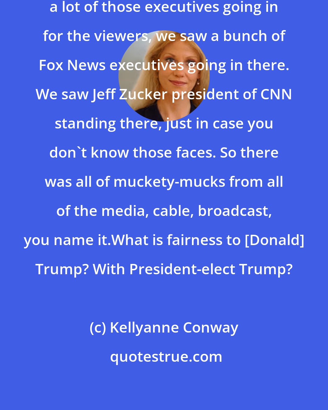 Kellyanne Conway: I've all venture a guess as we saw a lot of those executives going in for the viewers, we saw a bunch of Fox News executives going in there. We saw Jeff Zucker president of CNN standing there, just in case you don't know those faces. So there was all of muckety-mucks from all of the media, cable, broadcast, you name it.What is fairness to [Donald] Trump? With President-elect Trump?