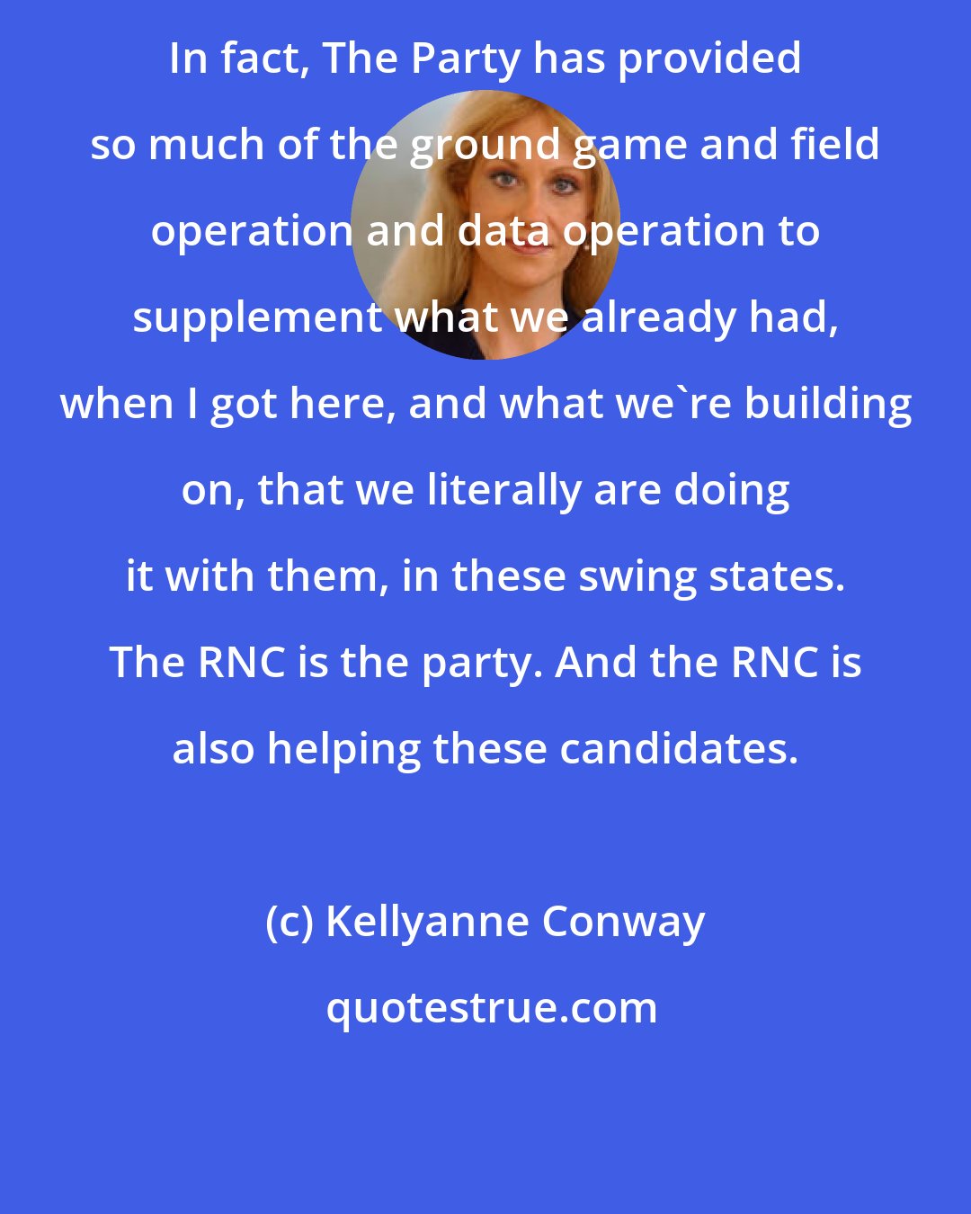 Kellyanne Conway: In fact, The Party has provided so much of the ground game and field operation and data operation to supplement what we already had, when I got here, and what we're building on, that we literally are doing it with them, in these swing states. The RNC is the party. And the RNC is also helping these candidates.