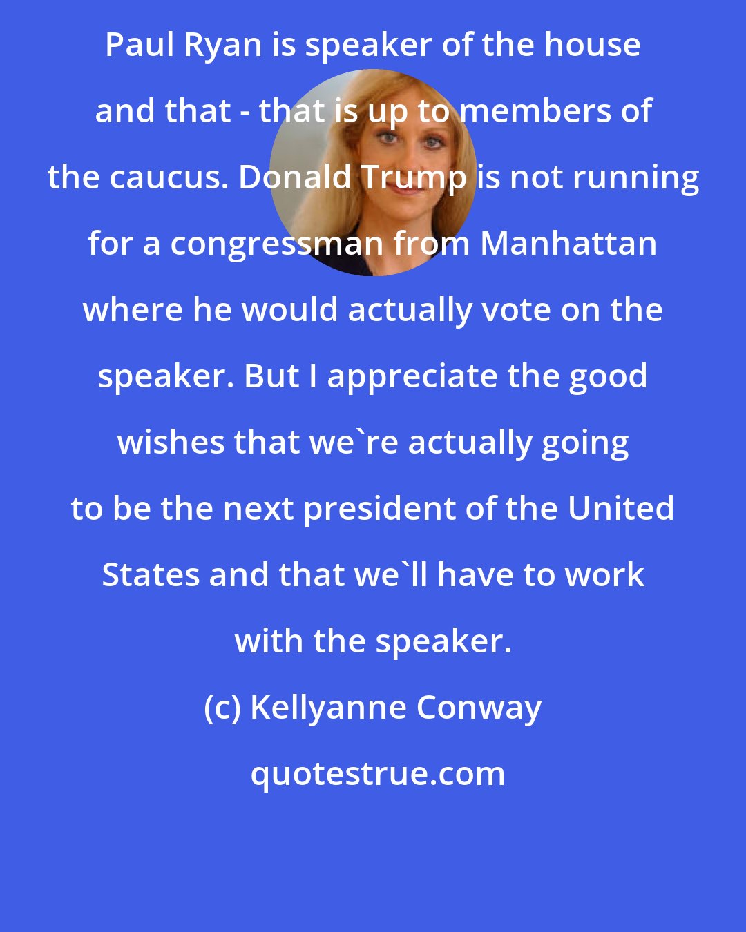 Kellyanne Conway: Paul Ryan is speaker of the house and that - that is up to members of the caucus. Donald Trump is not running for a congressman from Manhattan where he would actually vote on the speaker. But I appreciate the good wishes that we're actually going to be the next president of the United States and that we'll have to work with the speaker.