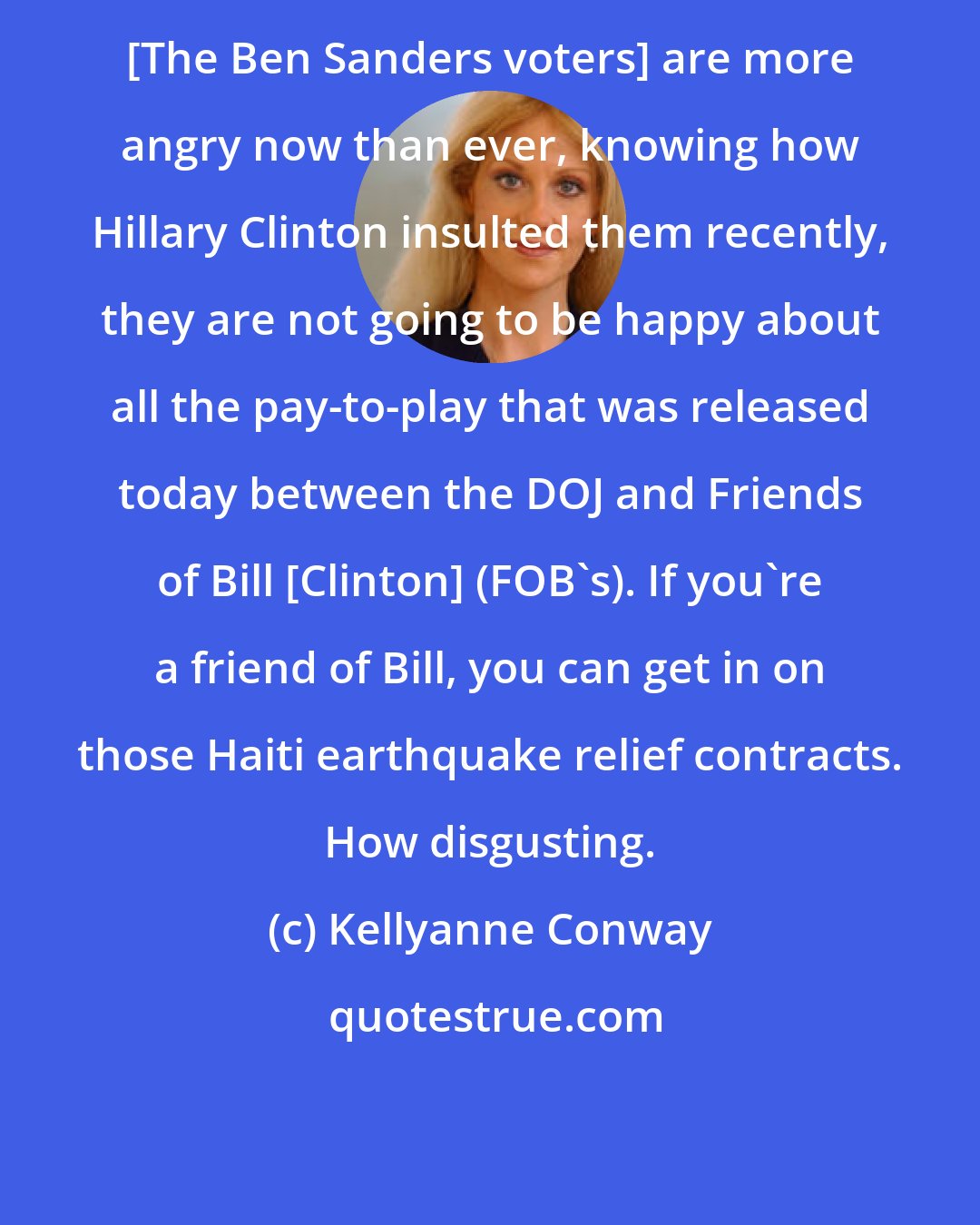 Kellyanne Conway: [The Ben Sanders voters] are more angry now than ever, knowing how Hillary Clinton insulted them recently, they are not going to be happy about all the pay-to-play that was released today between the DOJ and Friends of Bill [Clinton] (FOB's). If you're a friend of Bill, you can get in on those Haiti earthquake relief contracts. How disgusting.