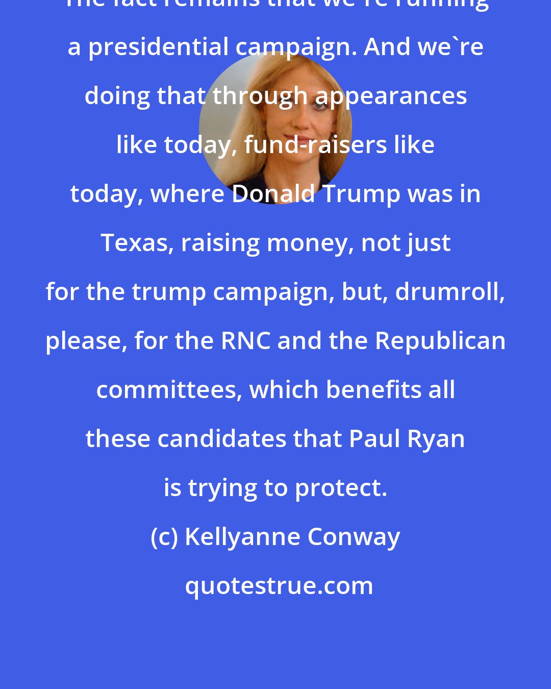 Kellyanne Conway: The fact remains that we're running a presidential campaign. And we're doing that through appearances like today, fund-raisers like today, where Donald Trump was in Texas, raising money, not just for the trump campaign, but, drumroll, please, for the RNC and the Republican committees, which benefits all these candidates that Paul Ryan is trying to protect.