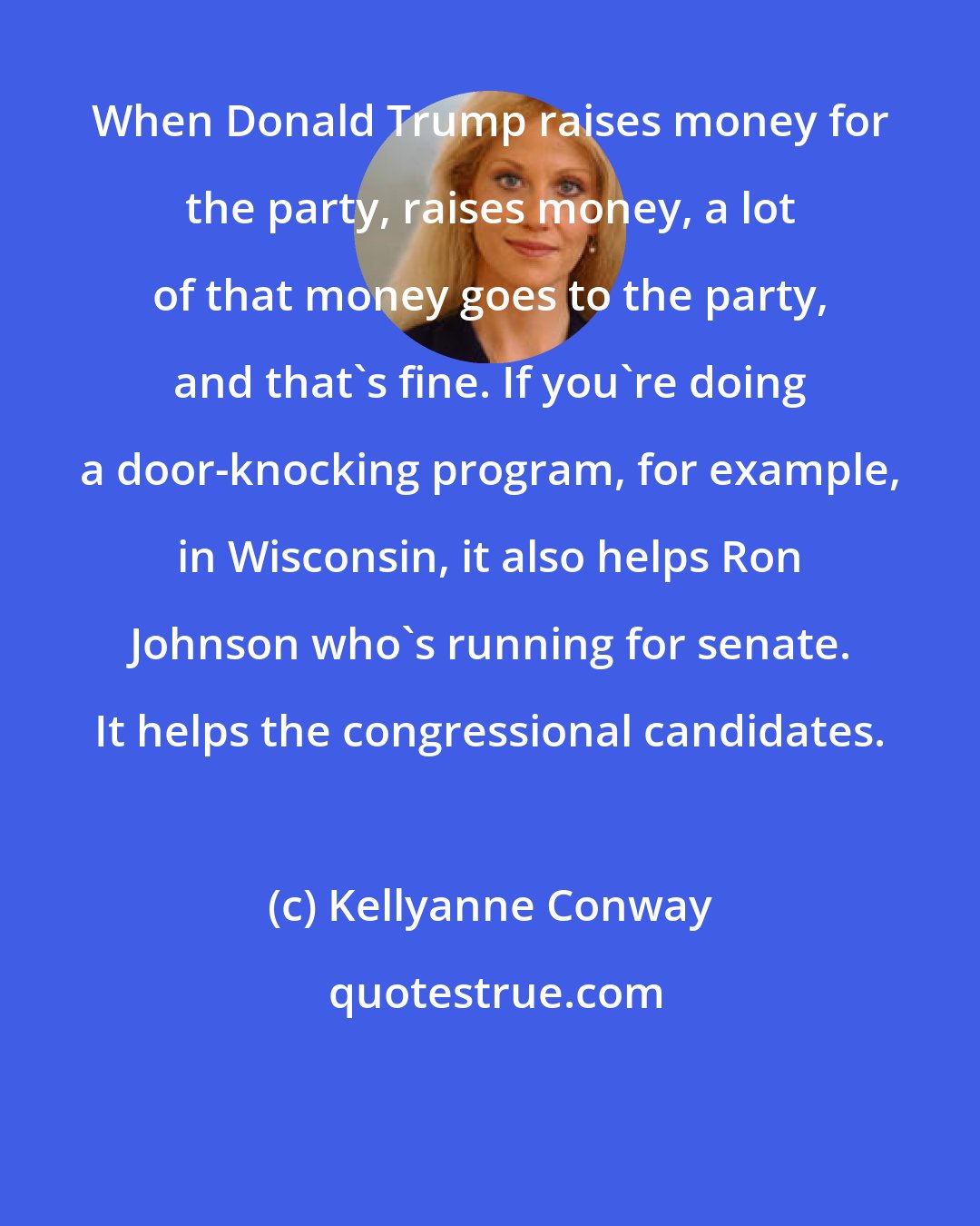 Kellyanne Conway: When Donald Trump raises money for the party, raises money, a lot of that money goes to the party, and that's fine. If you're doing a door-knocking program, for example, in Wisconsin, it also helps Ron Johnson who's running for senate. It helps the congressional candidates.