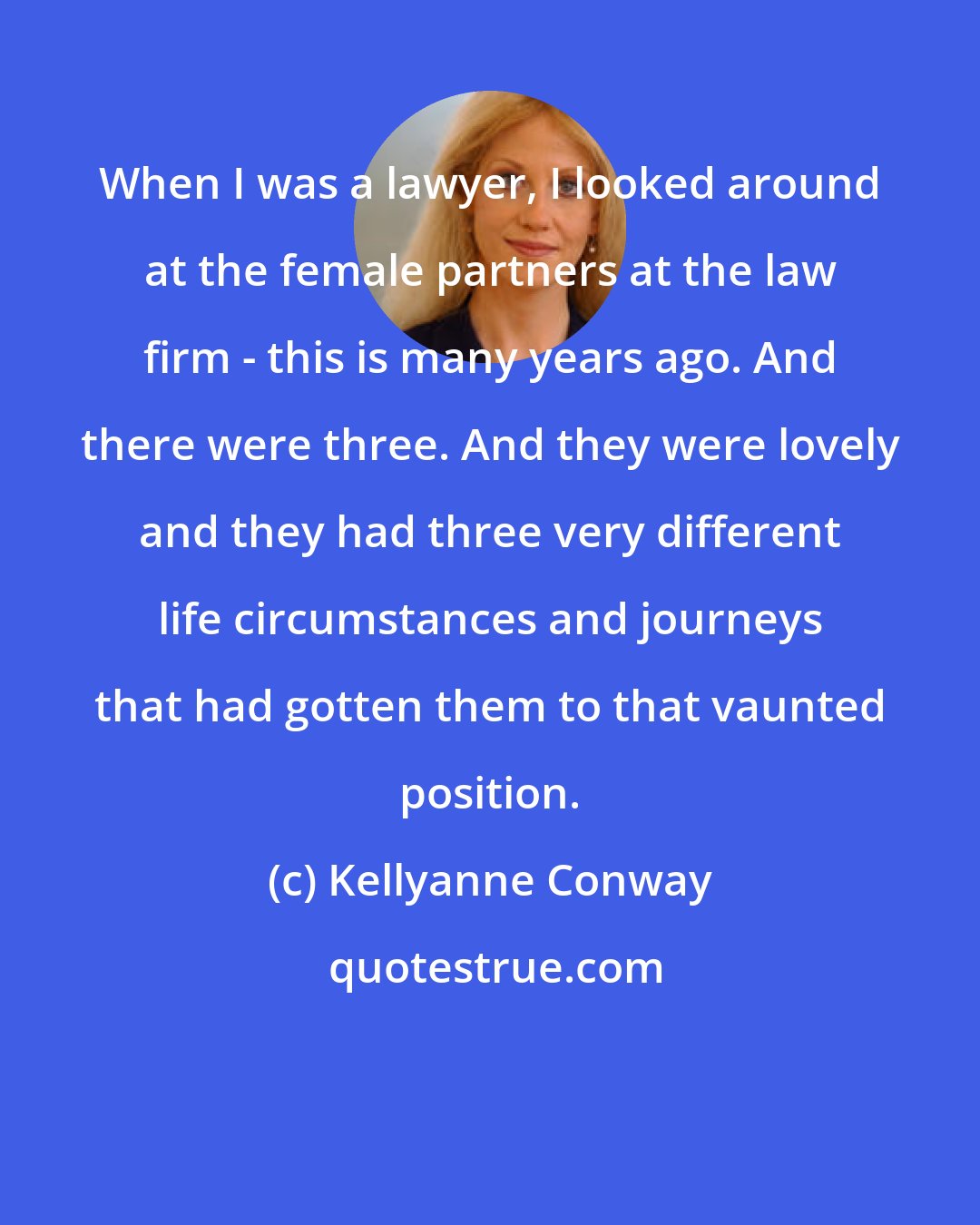 Kellyanne Conway: When I was a lawyer, I looked around at the female partners at the law firm - this is many years ago. And there were three. And they were lovely and they had three very different life circumstances and journeys that had gotten them to that vaunted position.