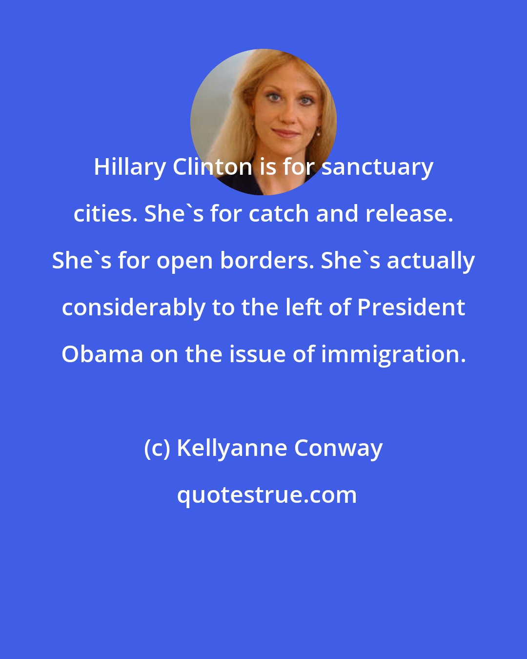 Kellyanne Conway: Hillary Clinton is for sanctuary cities. She's for catch and release. She's for open borders. She's actually considerably to the left of President Obama on the issue of immigration.