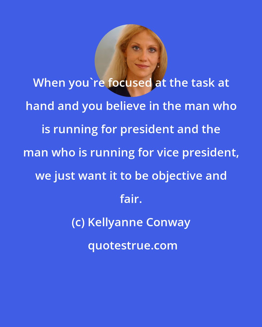 Kellyanne Conway: When you're focused at the task at hand and you believe in the man who is running for president and the man who is running for vice president, we just want it to be objective and fair.