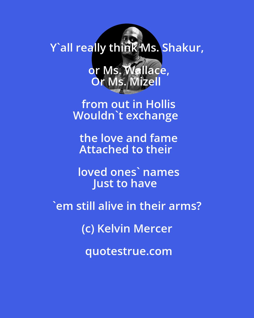 Kelvin Mercer: Y'all really think Ms. Shakur, or Ms. Wallace,
Or Ms. Mizell from out in Hollis
Wouldn't exchange the love and fame
Attached to their loved ones' names
Just to have 'em still alive in their arms?
