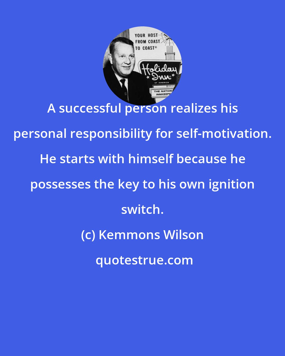 Kemmons Wilson: A successful person realizes his personal responsibility for self-motivation. He starts with himself because he possesses the key to his own ignition switch.